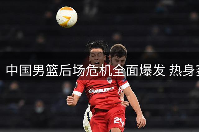 中国男篮后场危机全面爆发 热身赛惨败暴露致命短板