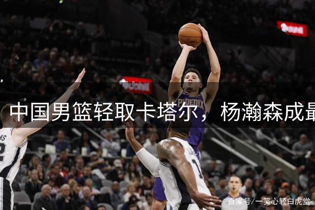 中国男篮轻取卡塔尔，杨瀚森成最大亮点