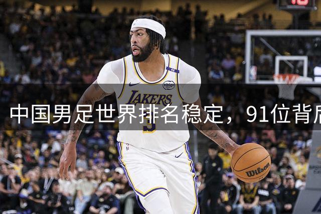 中国男足世界排名稳定，91位背后的挑战与希望
