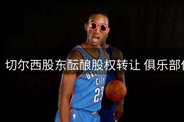 切尔西股东酝酿股权转让 俱乐部估值或超50亿英镑