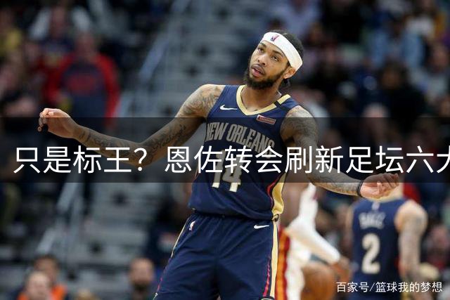 只是标王？恩佐转会刷新足坛六大纪录 超C罗历史第三