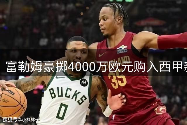 富勒姆豪掷4000万欧元购入西甲新星 创队史引援身价天花板
