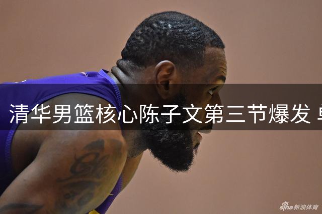 清华男篮核心陈子文第三节爆发 单节10分助球队紧咬比分
