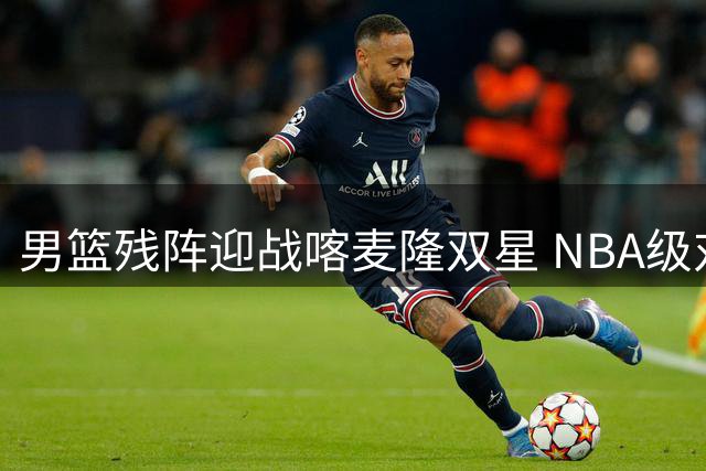 男篮残阵迎战喀麦隆双星 NBA级对抗成最大试金石