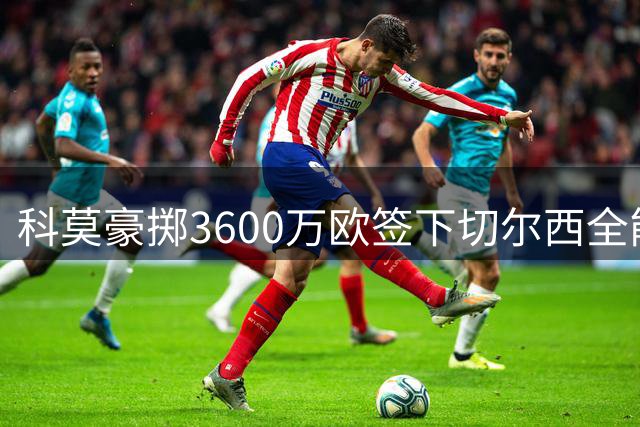 科莫豪掷3600万欧签下切尔西全能后卫 查洛巴意甲新征程启幕