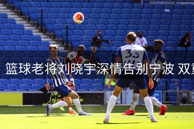 篮球老将刘晓宇深情告别宁波 双重身份续写北控新篇章