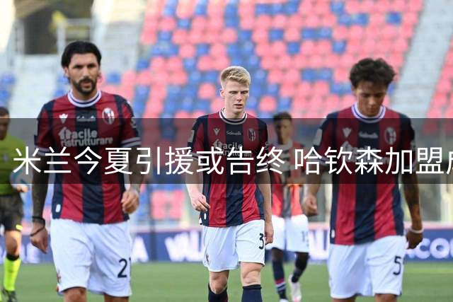 米兰今夏引援或告终 哈钦森加盟成最后拼图