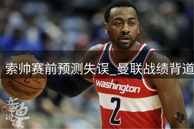 索帅赛前预测失误 曼联战绩背道而驰
