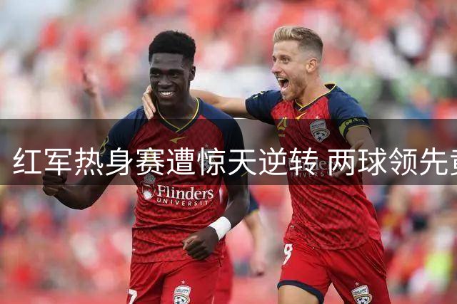 红军热身赛遭惊天逆转 两球领先竟被利兹联连灌四球