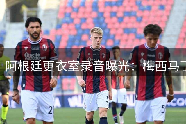 阿根廷更衣室录音曝光：梅西马丁内斯赛前动员为何引发全国热议