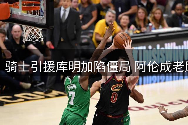 骑士引援库明加陷僵局 阿伦成老鹰交易核心诉求