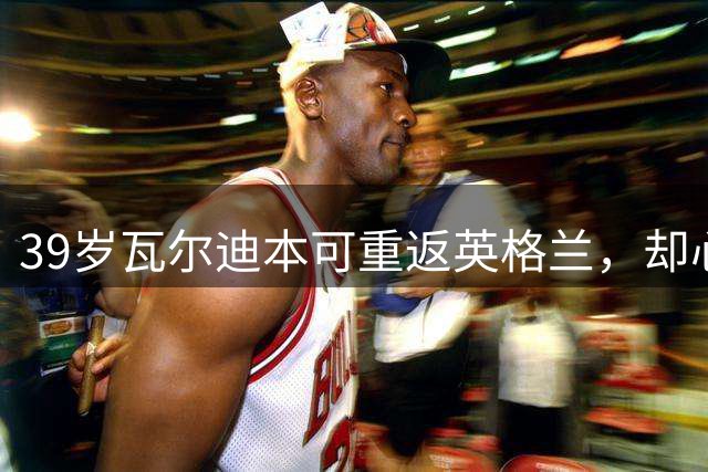 39岁瓦尔迪本可重返英格兰，却心向塞维利亚开启西甲新冒险