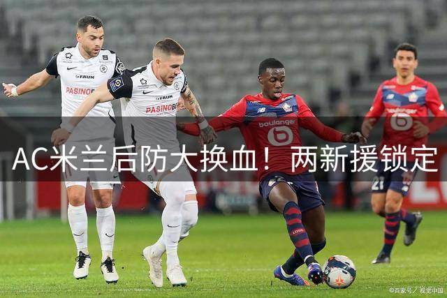 AC米兰后防大换血！两新援锁定 尤文或截胡失意铁卫