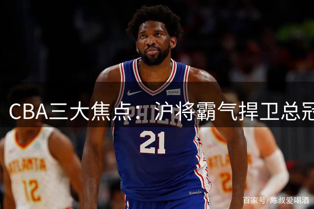 CBA三大焦点：沪将霸气捍卫总冠军头衔 王岚钦交易遇阻 赵睿重返国家队